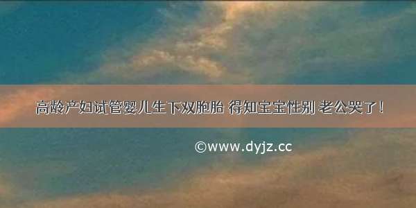 高龄产妇试管婴儿生下双胞胎 得知宝宝性别 老公哭了！