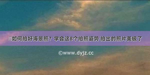 ​如何拍好海景照？学会这8个拍照姿势 拍出的照片美极了