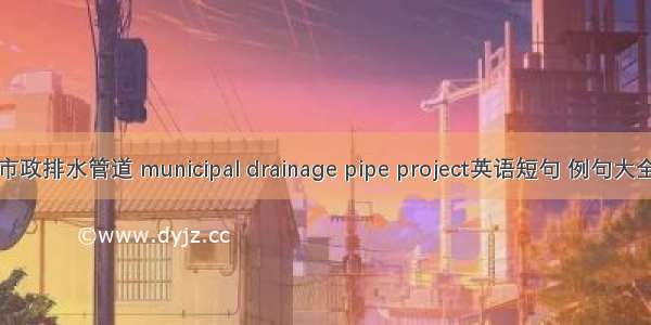 市政排水管道 municipal drainage pipe project英语短句 例句大全
