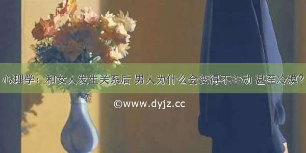 心理学：和女人发生关系后 男人为什么会变得不主动 甚至冷漠？