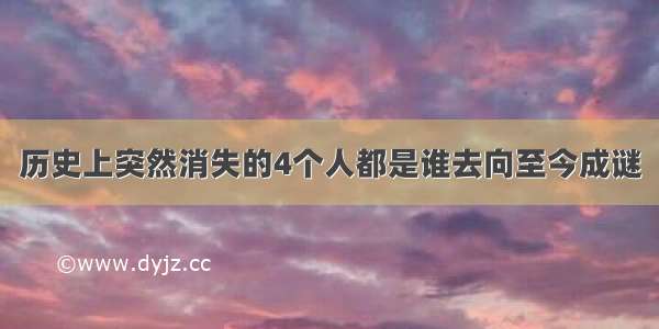 历史上突然消失的4个人都是谁去向至今成谜