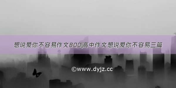 想说爱你不容易作文800|高中作文想说爱你不容易三篇