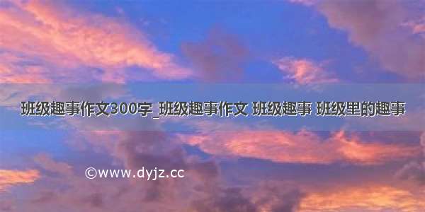 班级趣事作文300字_班级趣事作文 班级趣事 班级里的趣事