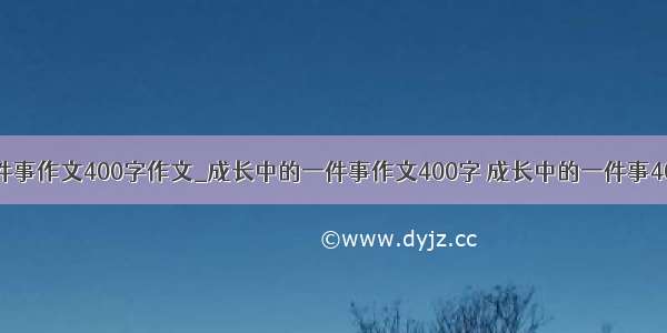 成长中的一件事作文400字作文_成长中的一件事作文400字 成长中的一件事400 成长中的