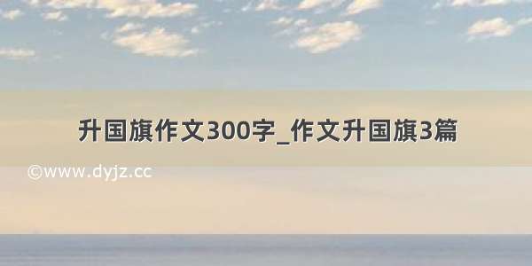 升国旗作文300字_作文升国旗3篇