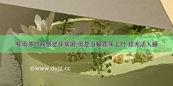 有很多时候感觉非常困 但是当躺在床上时 却无法入睡