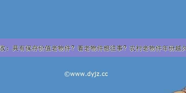 高价回收：具有保存价值老物件？看老物件想往事？农村老物件年份越久越值钱