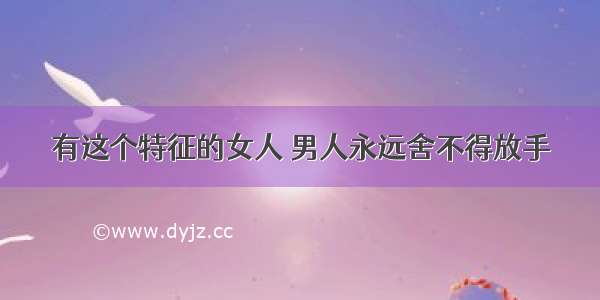 有这个特征的女人 男人永远舍不得放手