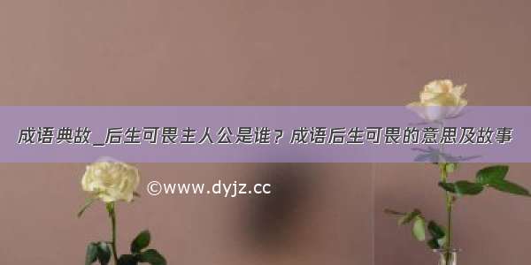 成语典故_后生可畏主人公是谁？成语后生可畏的意思及故事