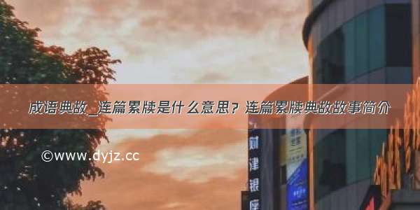 成语典故_连篇累牍是什么意思？连篇累牍典故故事简介