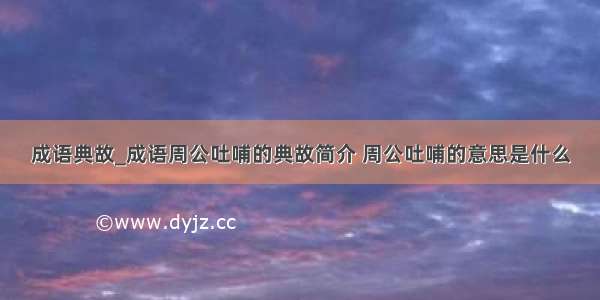 成语典故_成语周公吐哺的典故简介 周公吐哺的意思是什么