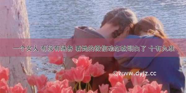 一个女人 有没有涵养 看她的微信动态就明白了 十有九准