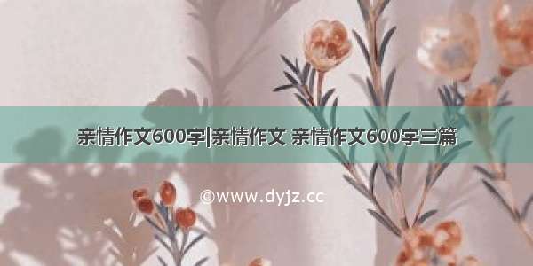 亲情作文600字|亲情作文 亲情作文600字三篇