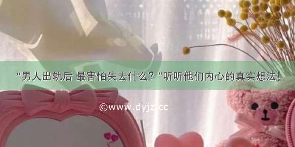 “男人出轨后 最害怕失去什么？”听听他们内心的真实想法！