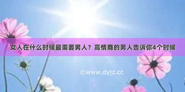 女人在什么时候最需要男人？高情商的男人告诉你4个时候