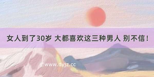 女人到了30岁 大都喜欢这三种男人 别不信！