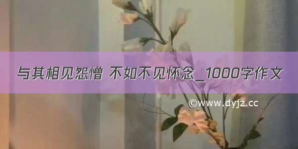 与其相见怨憎 不如不见怀念_1000字作文