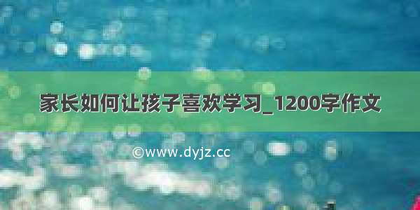 家长如何让孩子喜欢学习_1200字作文