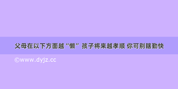 父母在以下方面越“懒” 孩子将来越孝顺 你可别瞎勤快