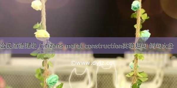 公民道德建设 Citizens moral construction英语短句 例句大全