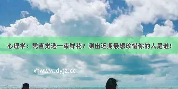 心理学：凭直觉选一束鲜花？测出近期最想珍惜你的人是谁！