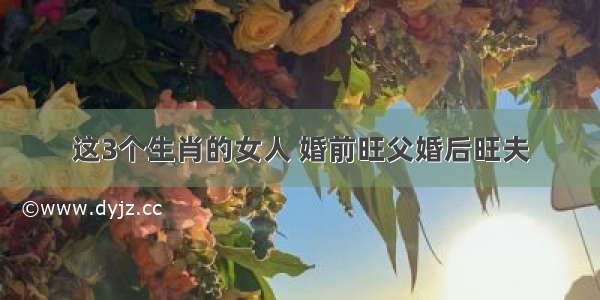 这3个生肖的女人 婚前旺父婚后旺夫