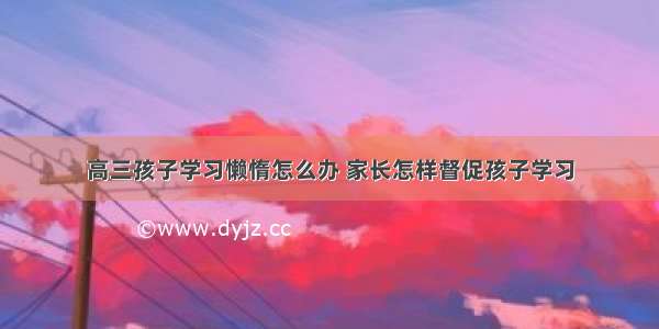 高三孩子学习懒惰怎么办 家长怎样督促孩子学习