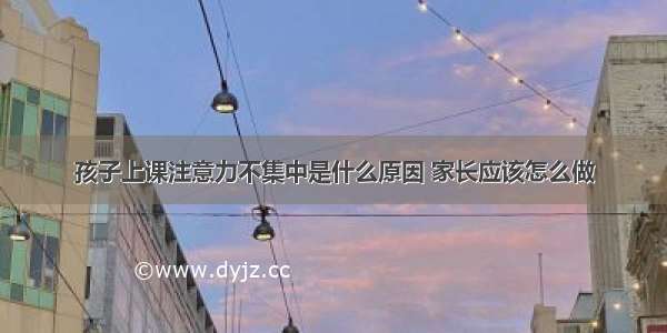 孩子上课注意力不集中是什么原因 家长应该怎么做