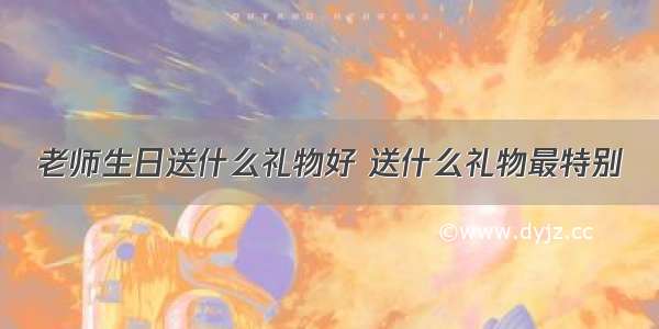 老师生日送什么礼物好 送什么礼物最特别