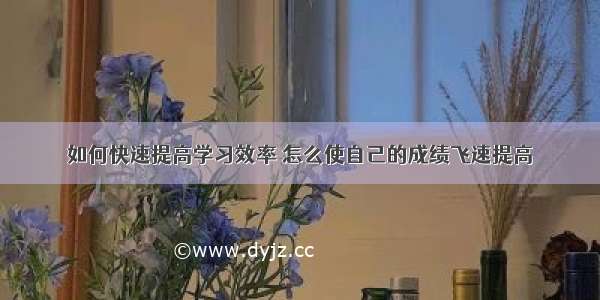 如何快速提高学习效率 怎么使自己的成绩飞速提高