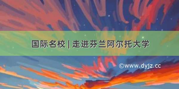 国际名校 | 走进芬兰阿尔托大学