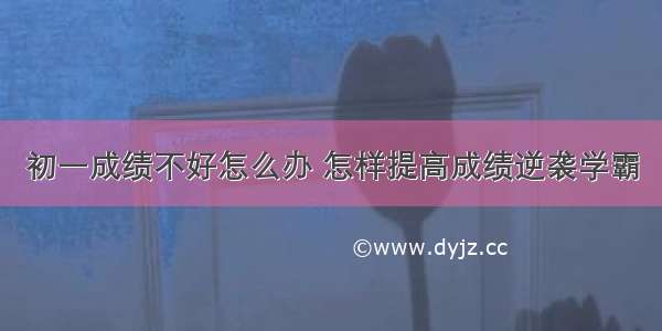 初一成绩不好怎么办 怎样提高成绩逆袭学霸