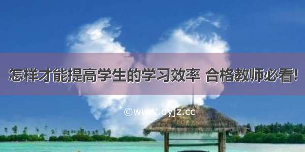 怎样才能提高学生的学习效率 合格教师必看!