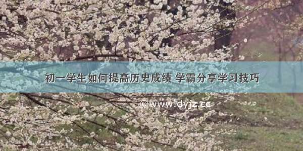 初一学生如何提高历史成绩 学霸分享学习技巧