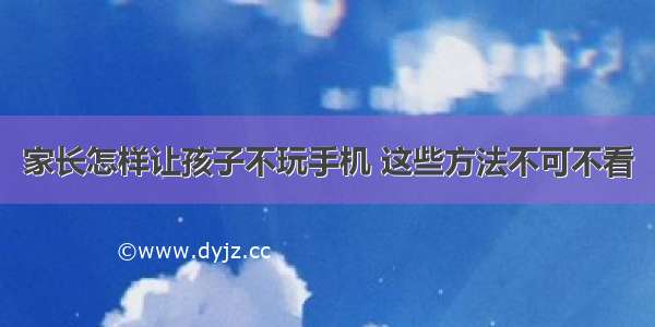 家长怎样让孩子不玩手机 这些方法不可不看