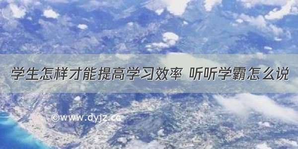 学生怎样才能提高学习效率 听听学霸怎么说