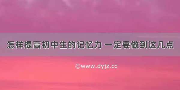 怎样提高初中生的记忆力 一定要做到这几点