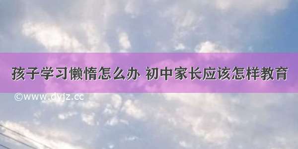 孩子学习懒惰怎么办 初中家长应该怎样教育