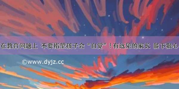 在教育问题上  不要指望孩子会“自觉”! 有远见的家长  能下狠心