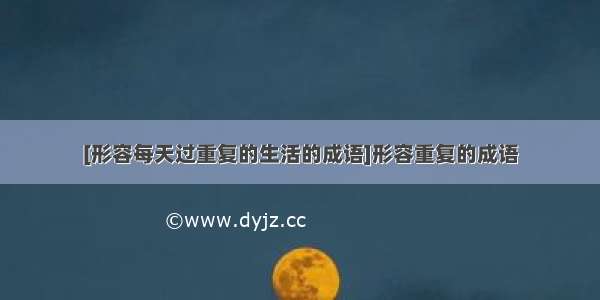 [形容每天过重复的生活的成语]形容重复的成语