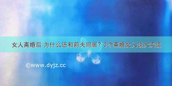 女人离婚后 为什么还和前夫同居？3个离婚女人说大实话