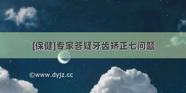 [保健]专家答疑牙齿矫正七问题