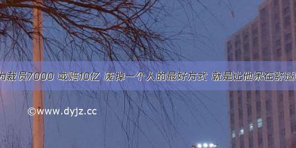 华为裁员7000 或赔10亿 废掉一个人的最好方式 就是让他呆在舒适区。