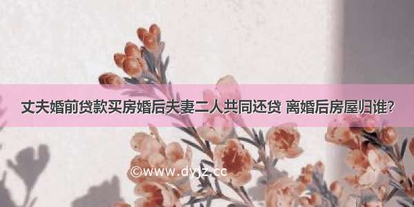 丈夫婚前贷款买房婚后夫妻二人共同还贷 离婚后房屋归谁？