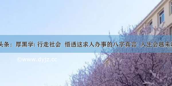 UC头条：厚黑学: 行走社会  悟透这求人办事的八字真言  人生会越来越顺!