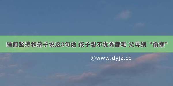 睡前坚持和孩子说这3句话 孩子想不优秀都难 父母别“偷懒”