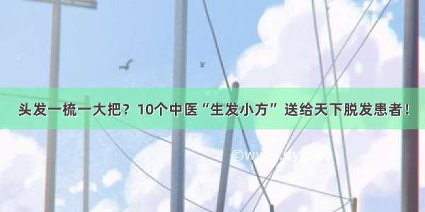 头发一梳一大把？10个中医“生发小方” 送给天下脱发患者！