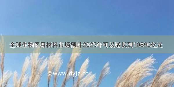 全球生物医用材料市场预计2025年可以增长到10890亿元