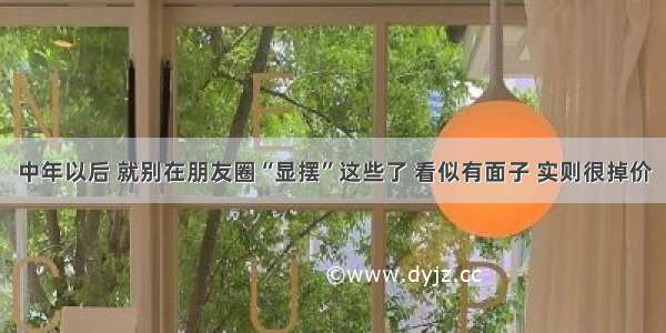 中年以后 就别在朋友圈“显摆”这些了 看似有面子 实则很掉价