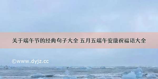 关于端午节的经典句子大全 五月五端午安康祝福语大全